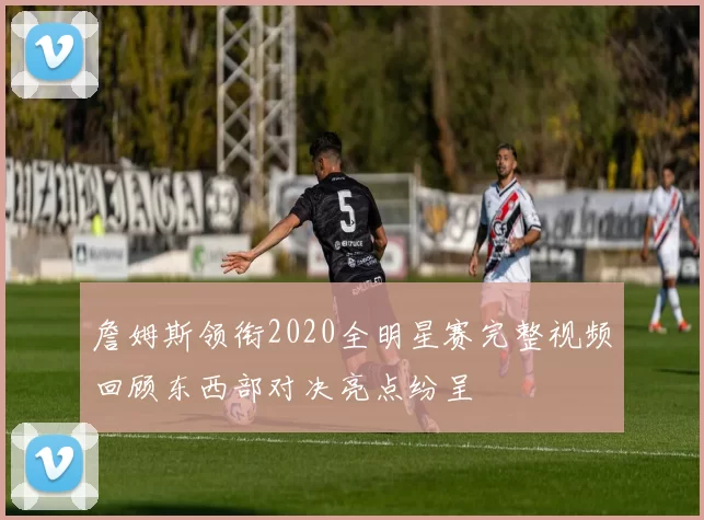 詹姆斯领衔2020全明星赛完整视频回顾东西部对决亮点纷呈