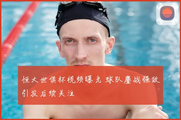 恒大世俱杯视频曝光 球队鏖战强敌引发后续关注