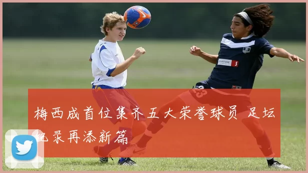 梅西成首位集齐五大荣誉球员 足坛纪录再添新篇