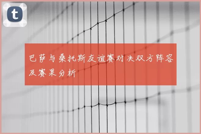 巴萨与桑托斯友谊赛对决双方阵容及赛果分析