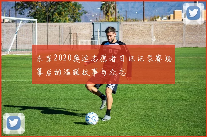 东京2020奥运志愿者日记记录赛场幕后的温暖故事与众志