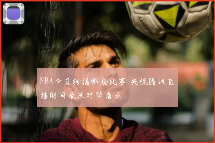 NBA今日转播哪场比赛 央视腾讯直播时间表及对阵看点